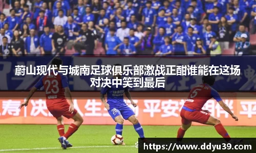 蔚山现代与城南足球俱乐部激战正酣谁能在这场对决中笑到最后